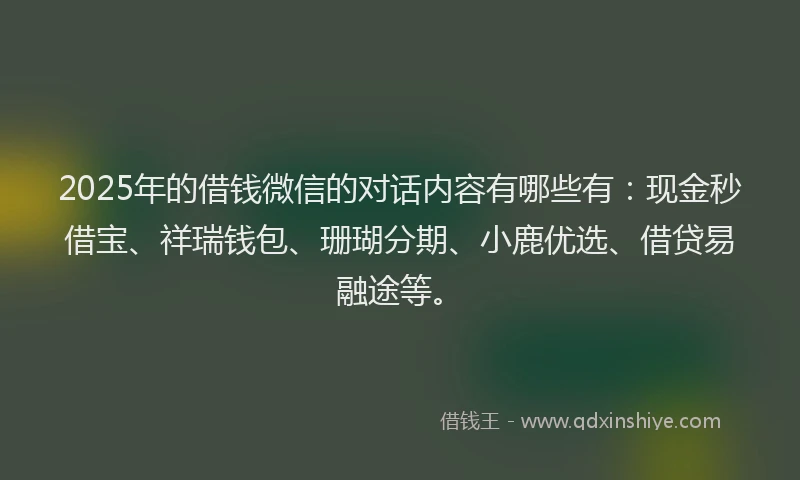 2025年的借钱微信的对话内容有哪些有：现金秒借宝、祥瑞钱包、珊瑚分期、小鹿优选、借贷易融途等。