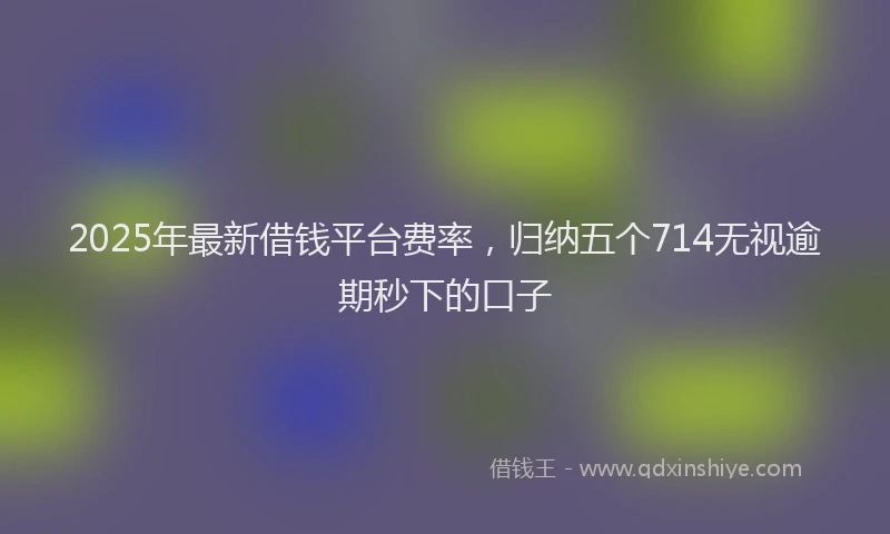 2025年最新借钱平台费率，归纳五个714无视逾期秒下的口子