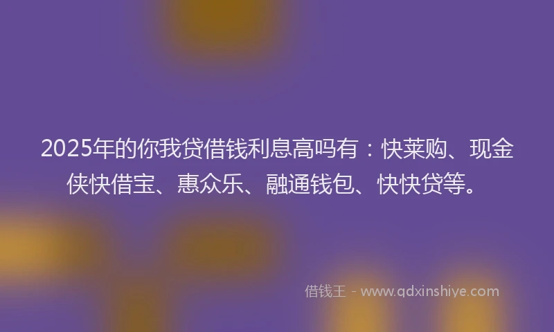2025年的你我贷借钱利息高吗有：快莱购、现金侠快借宝、惠众乐、融通钱包、快快贷等。