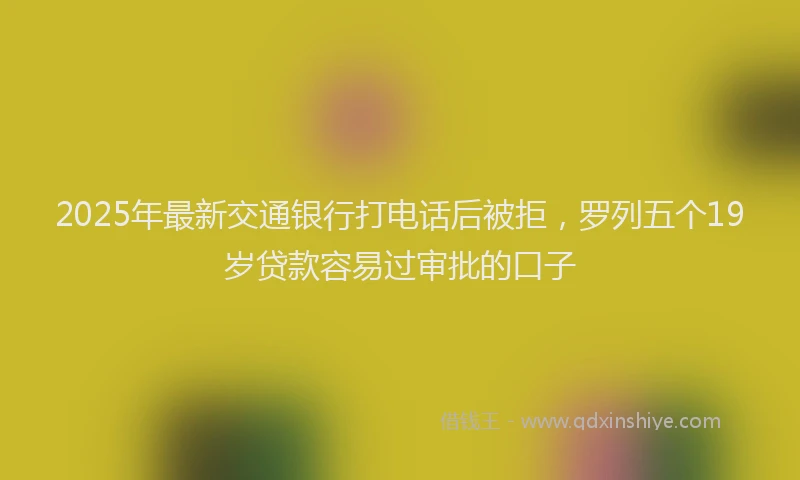2025年最新交通银行打电话后被拒，罗列五个19岁贷款容易过审批的口子