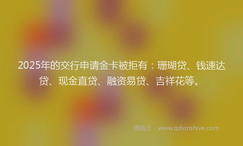 2025年的交行申请金卡被拒有：珊瑚贷、钱速达贷、现金直贷、融资易贷、吉祥花等。
