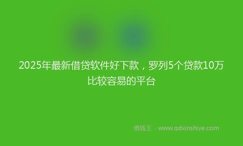 2025年最新借贷软件好下款，罗列5个贷款10万比较容易的平台