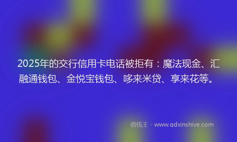 2025年的交行信用卡电话被拒有：魔法现金、汇融通钱包、金悦宝钱包、哆来米贷、享来花等。