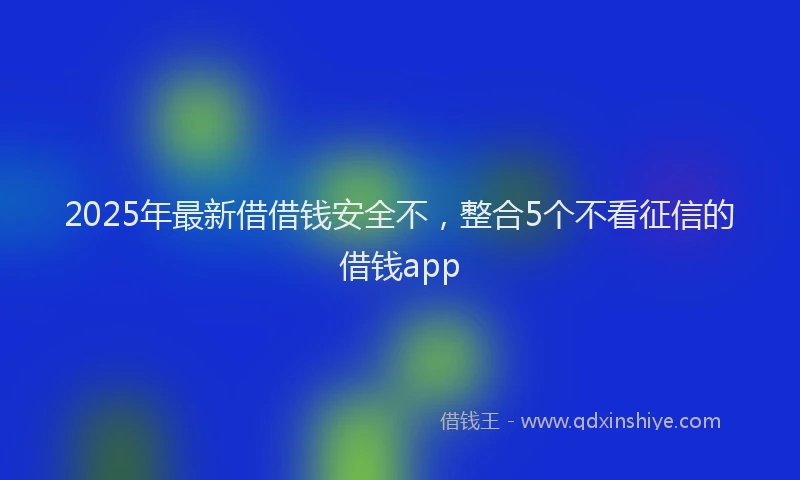 2025年最新借借钱安全不，整合5个不看征信的借钱app
