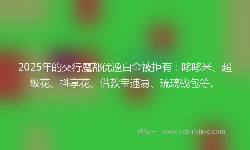 2025年的交行魔都优逸白金被拒有：哆哆米、超级花、抖享花、借款宝速易、琉璃钱包等。