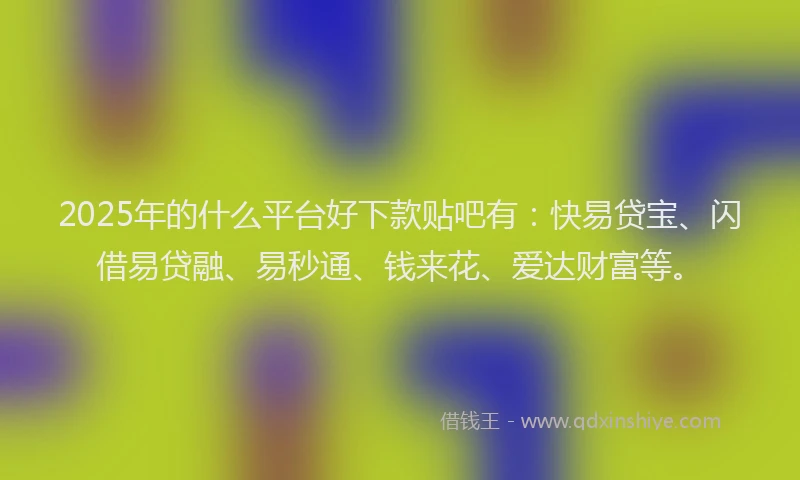 2025年的什么平台好下款贴吧有：快易贷宝、闪借易贷融、易秒通、钱来花、爱达财富等。