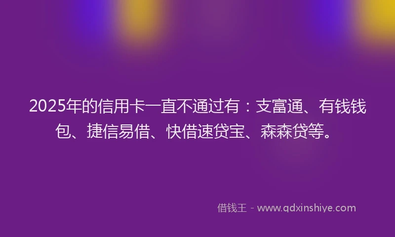 2025年的信用卡一直不通过有：支富通、有钱钱包、捷信易借、快借速贷宝、森森贷等。