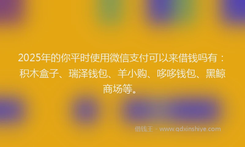 2025年的你平时使用微信支付可以来借钱吗有：积木盒子、瑞泽钱包、羊小购、哆哆钱包、黑鲸商场等。
