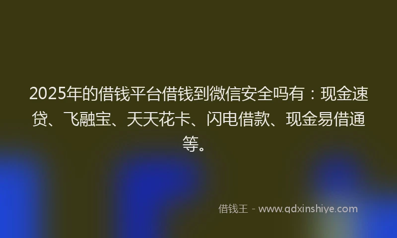 2025年的借钱平台借钱到微信安全吗有：现金速贷、飞融宝、天天花卡、闪电借款、现金易借通等。