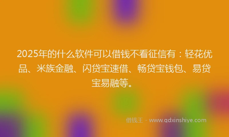 2025年的什么软件可以借钱不看征信有：轻花优品、米族金融、闪贷宝速借、畅贷宝钱包、易贷宝易融等。