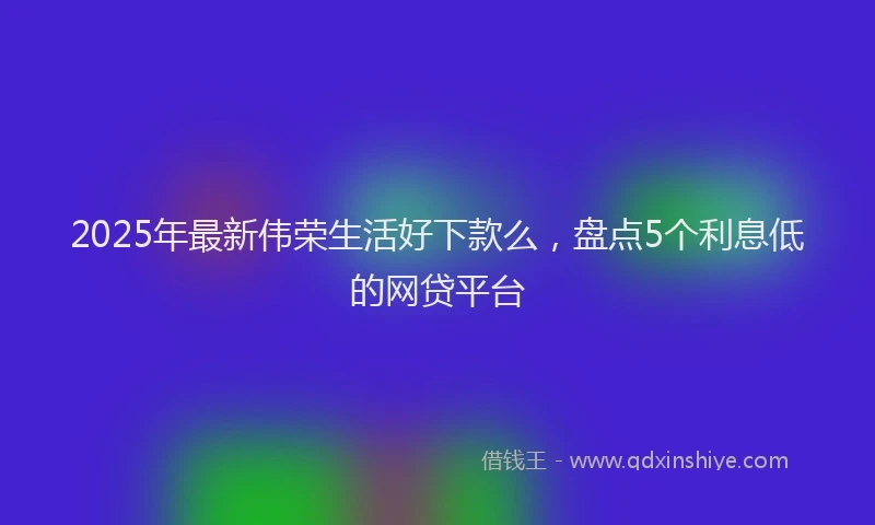 2025年最新伟荣生活好下款么，盘点5个利息低的网贷平台