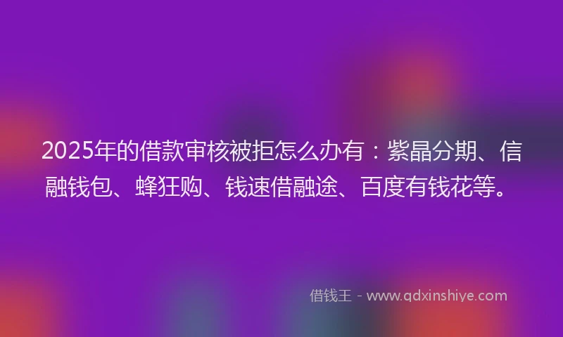 2025年的借款审核被拒怎么办有：紫晶分期、信融钱包、蜂狂购、钱速借融途、百度有钱花等。