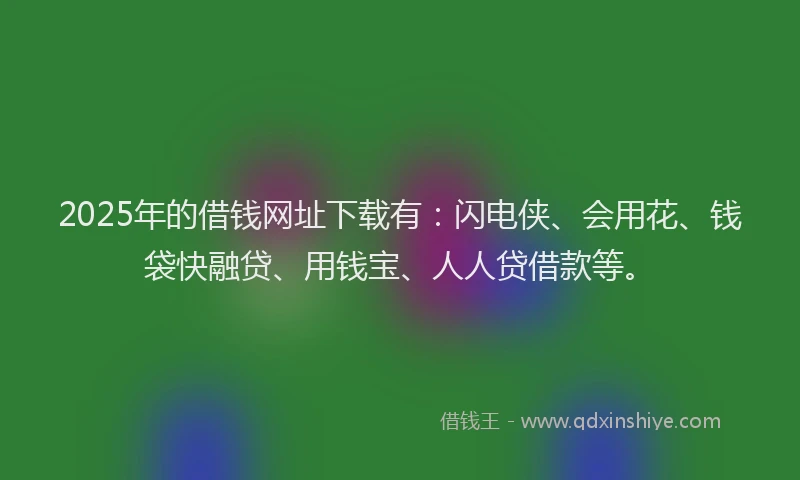 2025年的借钱网址下载有：闪电侠、会用花、钱袋快融贷、用钱宝、人人贷借款等。