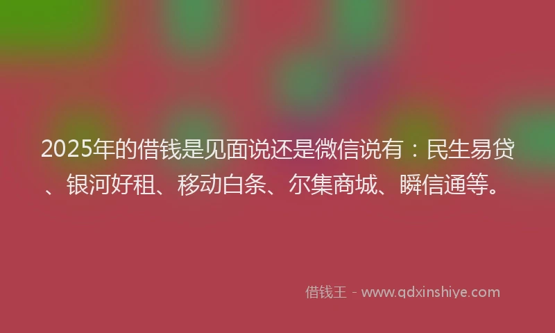 2025年的借钱是见面说还是微信说有：民生易贷、银河好租、移动白条、尔集商城、瞬信通等。