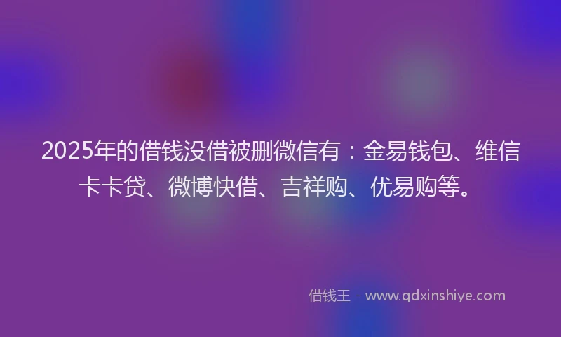 2025年的借钱没借被删微信有：金易钱包、维信卡卡贷、微博快借、吉祥购、优易购等。