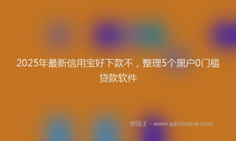 2025年最新信用宝好下款不，整理5个黑户0门槛贷款软件