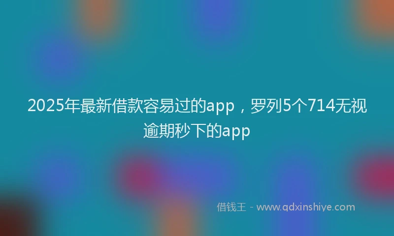 2025年最新借款容易过的app，罗列5个714无视逾期秒下的app