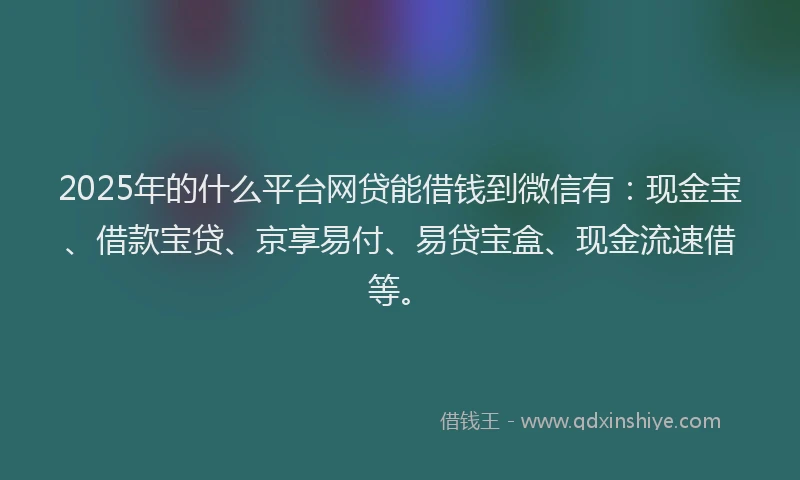 2025年的什么平台网贷能借钱到微信有：现金宝、借款宝贷、京享易付、易贷宝盒、现金流速借等。