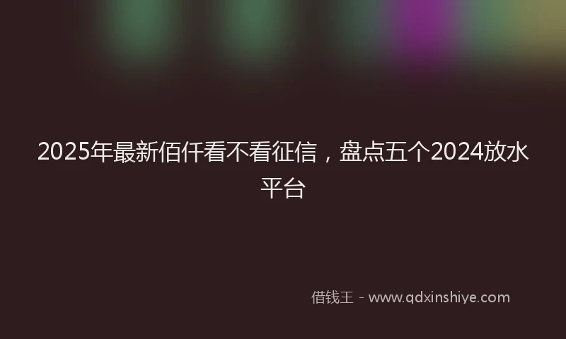 2025年最新佰仟看不看征信，盘点五个2024放水平台