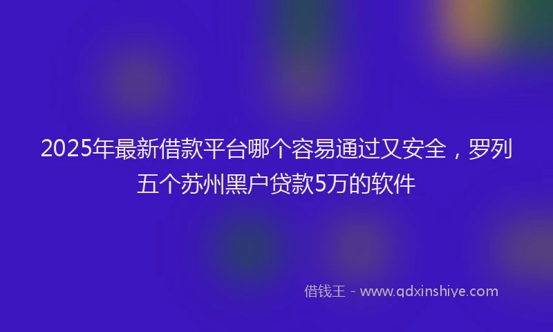 2025年最新借款平台哪个容易通过又安全，罗列五个苏州黑户贷款5万的软件