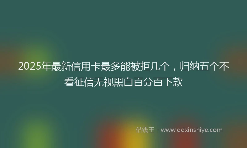 2025年最新信用卡最多能被拒几个，归纳五个不看征信无视黑白百分百下款