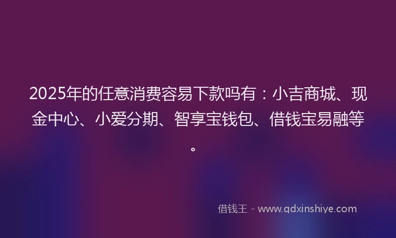 2025年的任意消费容易下款吗有：小吉商城、现金中心、小爱分期、智享宝钱包、借钱宝易融等。