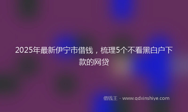 2025年最新伊宁市借钱，梳理5个不看黑白户下款的网贷