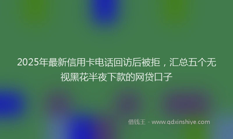 2025年最新信用卡电话回访后被拒，汇总五个无视黑花半夜下款的网贷口子