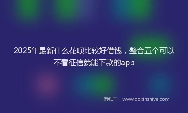 2025年最新什么花呗比较好借钱，整合五个可以不看征信就能下款的app