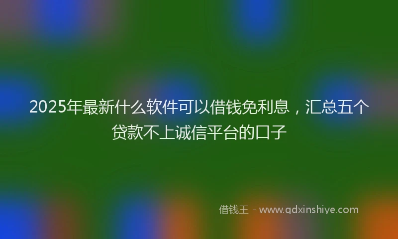 2025年最新什么软件可以借钱免利息，汇总五个贷款不上诚信平台的口子