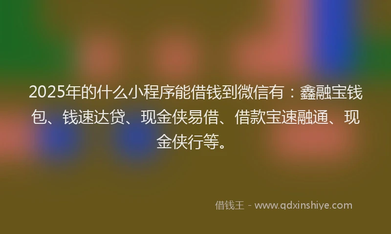 2025年的什么小程序能借钱到微信有：鑫融宝钱包、钱速达贷、现金侠易借、借款宝速融通、现金侠行等。