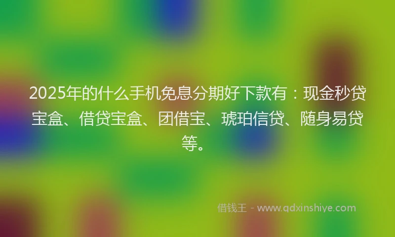 2025年的什么手机免息分期好下款有：现金秒贷宝盒、借贷宝盒、团借宝、琥珀信贷、随身易贷等。