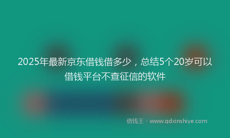 2025年最新京东借钱借多少，总结5个20岁可以借钱平台不查征信的软件