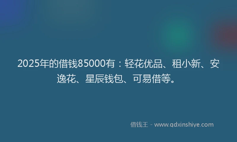 2025年的借钱85000有：轻花优品、租小新、安逸花、星辰钱包、可易借等。