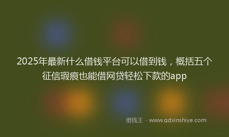 2025年最新什么借钱平台可以借到钱，概括五个征信瑕疵也能借网贷轻松下款的app