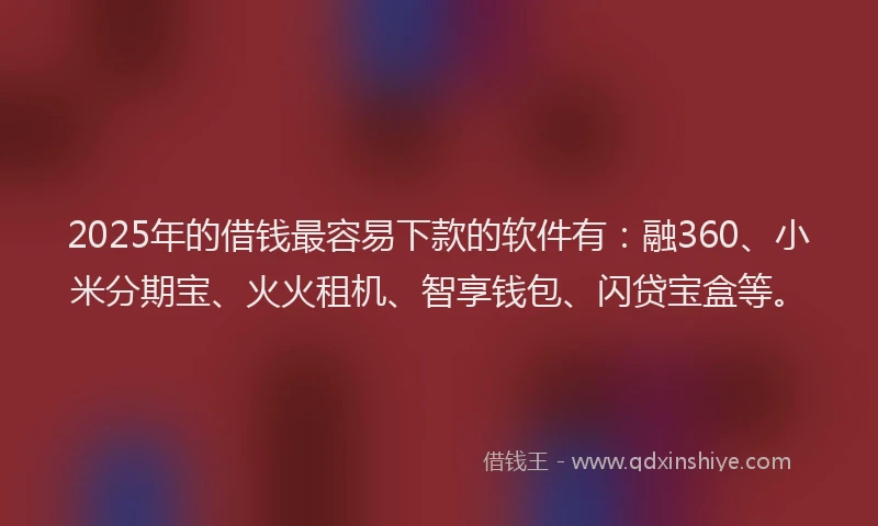 2025年的借钱最容易下款的软件有：融360、小米分期宝、火火租机、智享钱包、闪贷宝盒等。