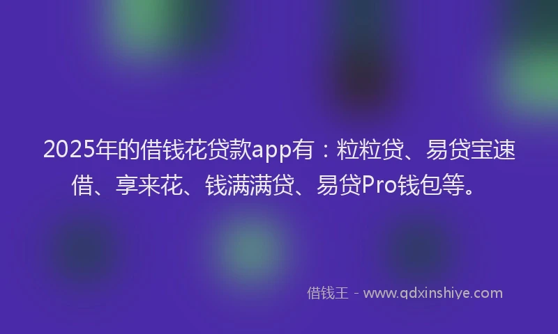 2025年的借钱花贷款app有：粒粒贷、易贷宝速借、享来花、钱满满贷、易贷Pro钱包等。