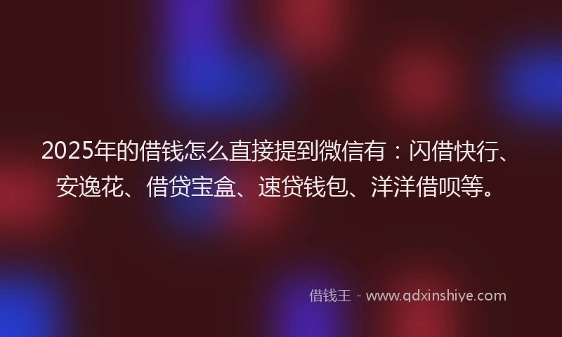 2025年的借钱怎么直接提到微信有：闪借快行、安逸花、借贷宝盒、速贷钱包、洋洋借呗等。