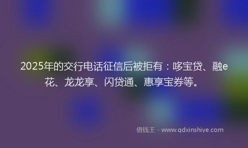 2025年的交行电话征信后被拒有：哆宝贷、融e花、龙龙享、闪贷通、惠享宝券等。