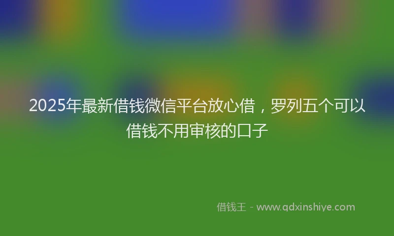 2025年最新借钱微信平台放心借，罗列五个可以借钱不用审核的口子
