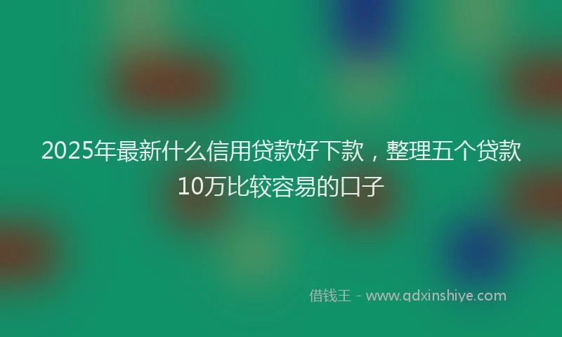 2025年最新什么信用贷款好下款，整理五个贷款10万比较容易的口子