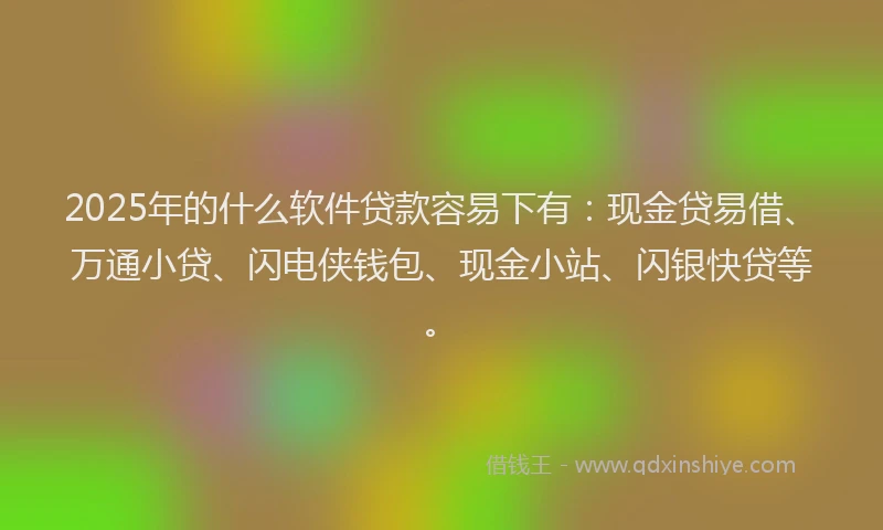 2025年的什么软件贷款容易下有：现金贷易借、万通小贷、闪电侠钱包、现金小站、闪银快贷等。