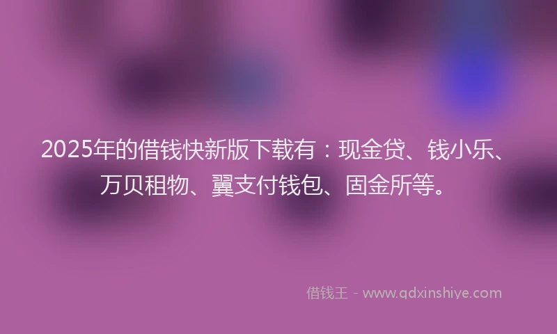 2025年的借钱快新版下载有：现金贷、钱小乐、万贝租物、翼支付钱包、固金所等。