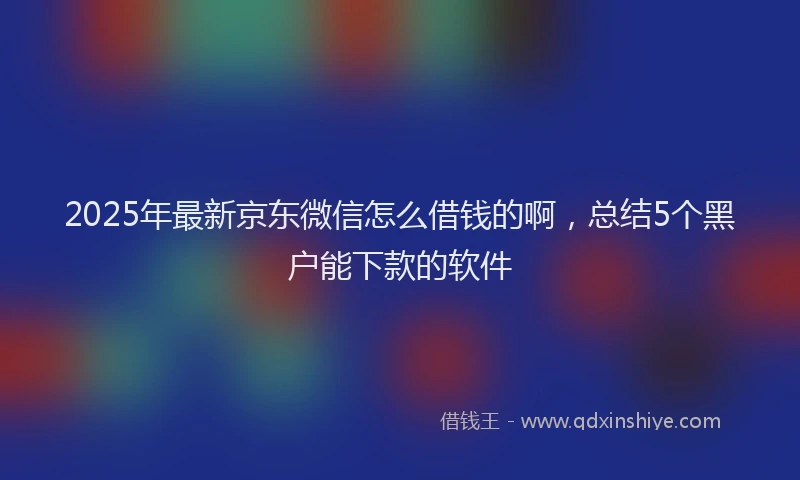 2025年最新京东微信怎么借钱的啊，总结5个黑户能下款的软件
