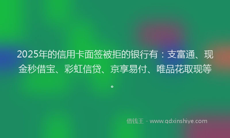 2025年的信用卡面签被拒的银行有：支富通、现金秒借宝、彩虹信贷、京享易付、唯品花取现等。