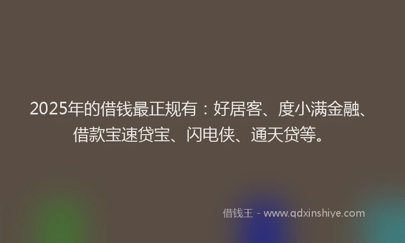 2025年的借钱最正规有：好居客、度小满金融、借款宝速贷宝、闪电侠、通天贷等。