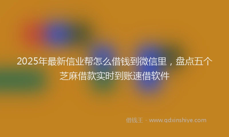 2025年最新信业帮怎么借钱到微信里，盘点五个芝麻借款实时到账速借软件