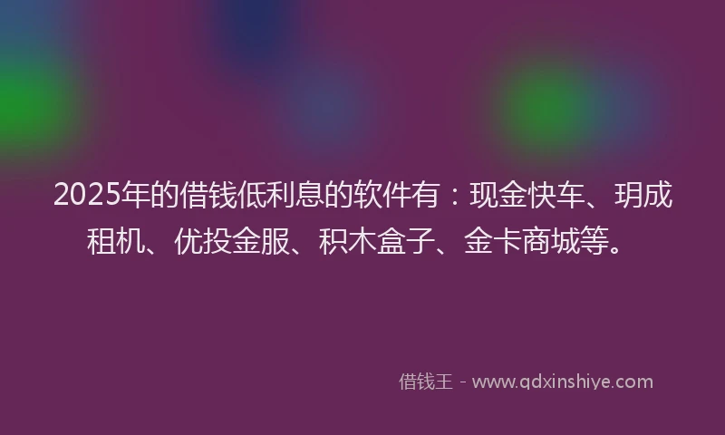 2025年的借钱低利息的软件有：现金快车、玥成租机、优投金服、积木盒子、金卡商城等。