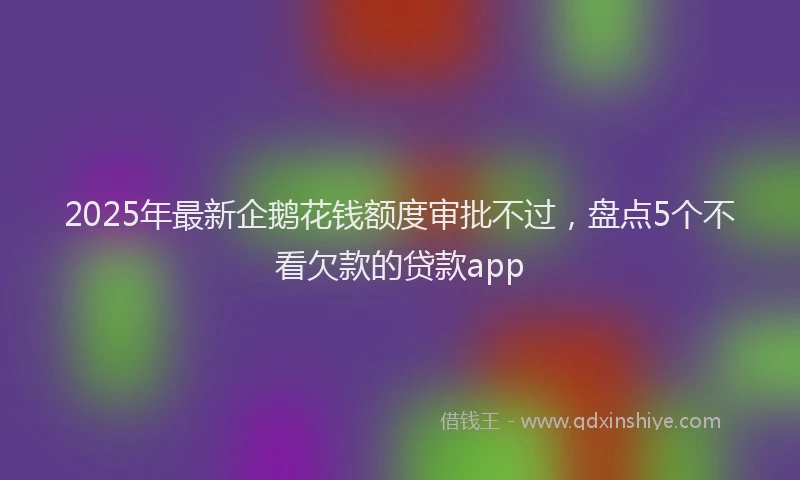 2025年最新企鹅花钱额度审批不过，盘点5个不看欠款的贷款app