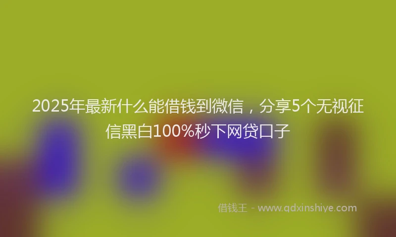 2025年最新什么能借钱到微信，分享5个无视征信黑白100%秒下网贷口子